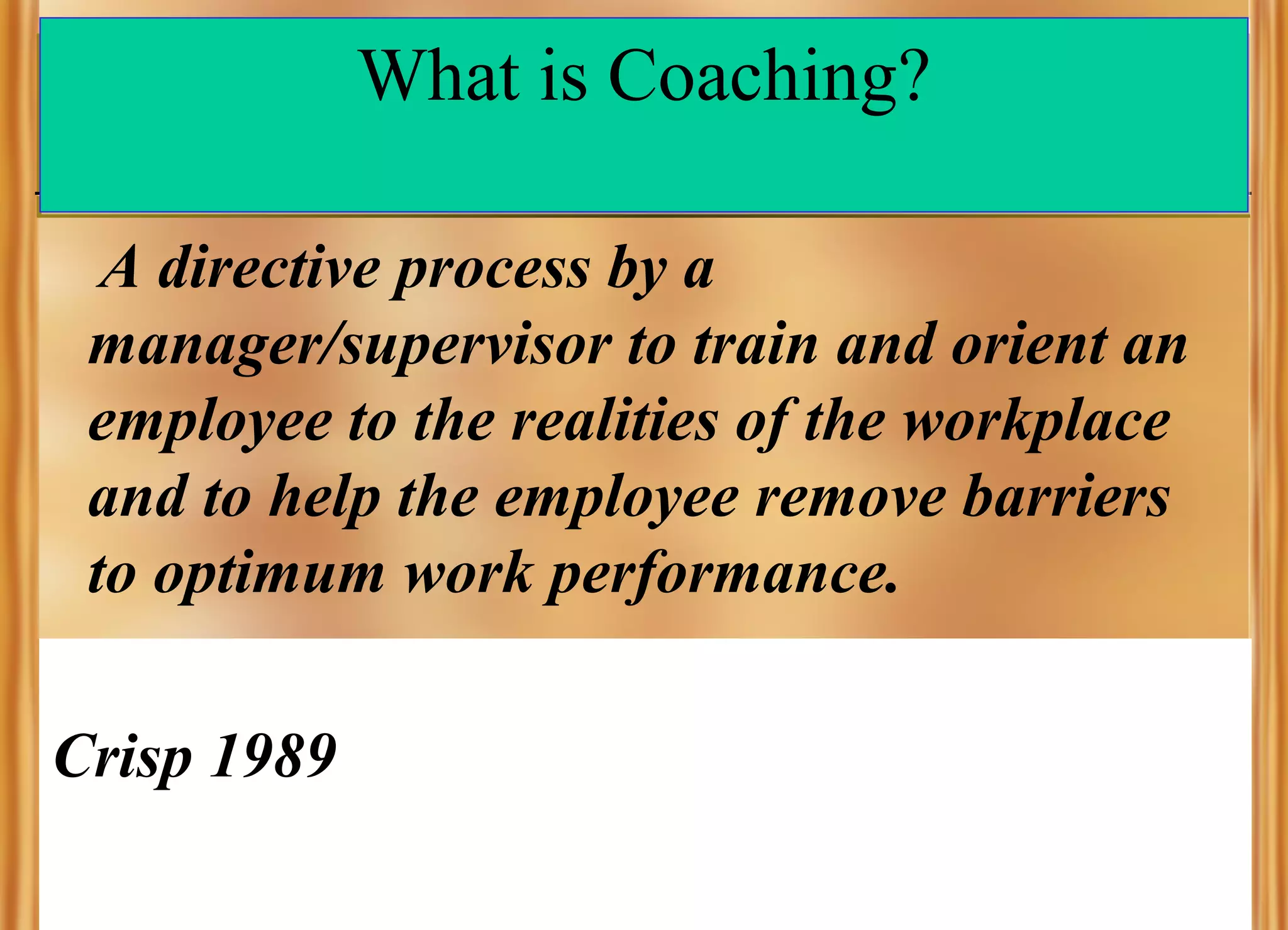 What is Coaching?
A directive process by a
manager/supervisor to train and orient an
employee to the realities of the workplace
and to help the employee remove barriers
to optimum work performance.
Crisp 1989

 