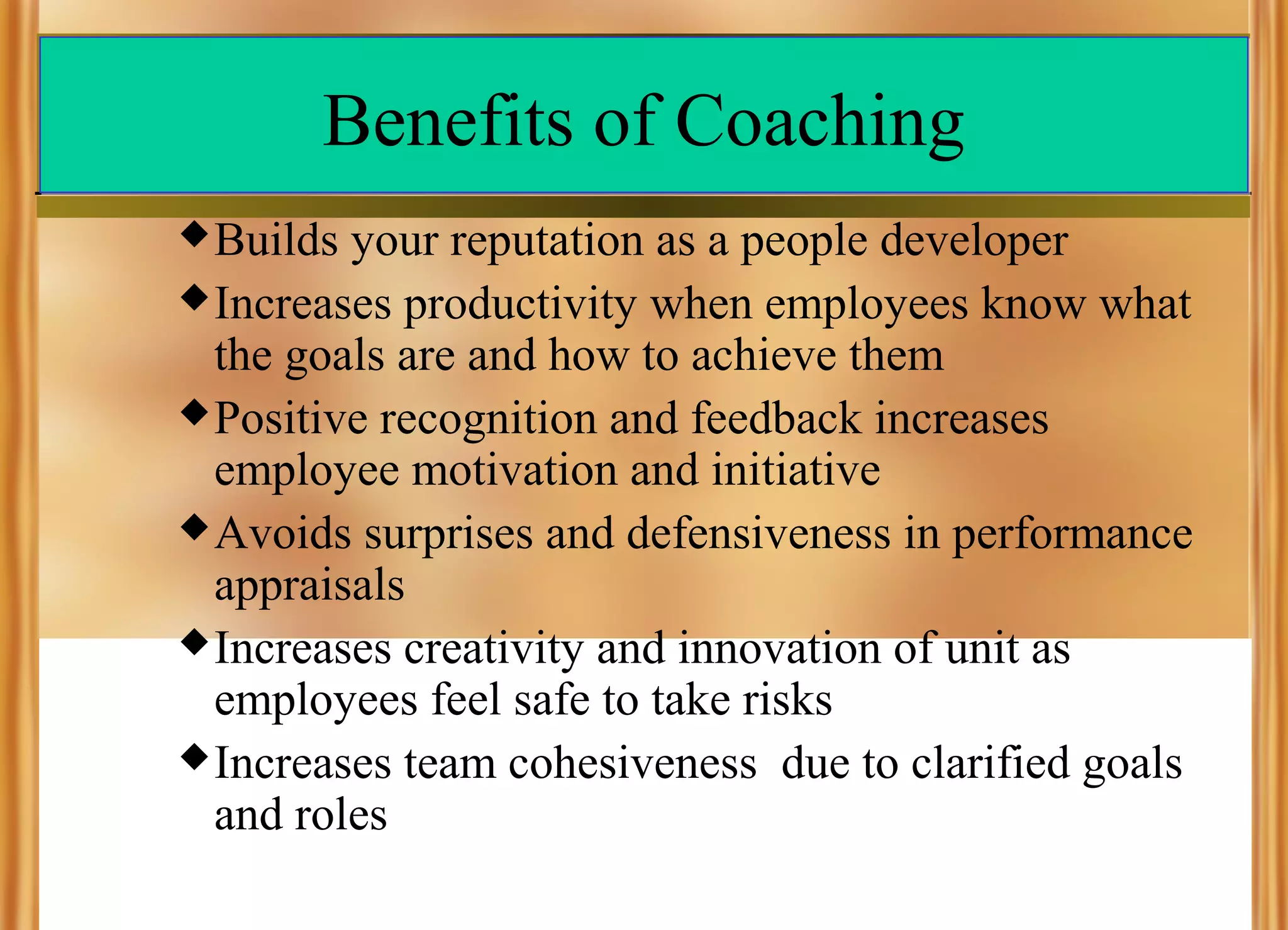 Benefits of Coaching
 Builds

your reputation as a people developer
 Increases productivity when employees know what
the goals are and how to achieve them
 Positive recognition and feedback increases
employee motivation and initiative
 Avoids surprises and defensiveness in performance
appraisals
 Increases creativity and innovation of unit as
employees feel safe to take risks
 Increases team cohesiveness due to clarified goals
and roles

 