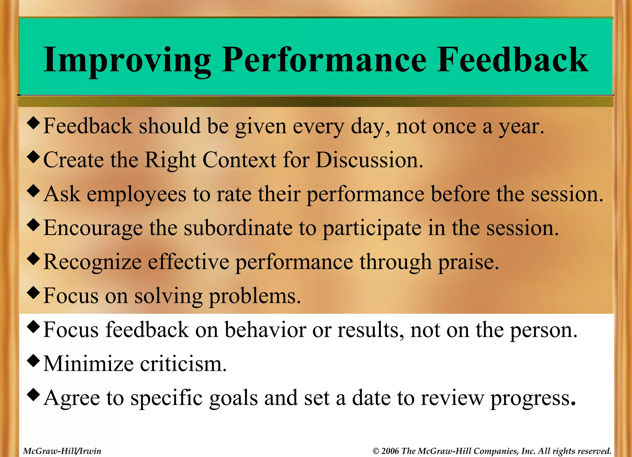 Improving Performance Feedback
 Feedback

should be given every day, not once a year.
 Create the Right Context for Discussion.
 Ask employees to rate their performance before the session.
 Encourage the subordinate to participate in the session.
 Recognize effective performance through praise.
 Focus on solving problems.
 Focus feedback on behavior or results, not on the person.
 Minimize criticism.
 Agree to specific goals and set a date to review progress.
McGraw-Hill/Irwin

© 2006 The McGraw-Hill Companies, Inc. All rights reserved.

 