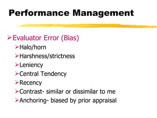 Performance Management

 Evaluator Error (Bias)
  Halo/horn
  Harshness/strictness
  Leniency
  Central Tendency
  Recency
  Contrast- similar or dissimilar to me
  Anchoring- biased by prior appraisal
 