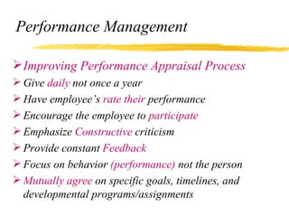 Performance Management

 Improving Performance Appraisal Process
 Give daily not once a year
 Have employee’s rate their performance
 Encourage the employee to participate
 Emphasize Constructive criticism
 Provide constant Feedback
 Focus on behavior (performance) not the person
 Mutually agree on specific goals, timelines, and
  developmental programs/assignments
 