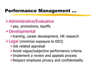 Performance Management …

 Administrative/Evaluative
  pay, promotions, layoffs
 Developmental
   training, career development, HR research
 Legal (minimize exposure to EEO)
   Job related appraisal
   Avoid vague/subjective performance criteria
   Implement a review and appeals process
   Respect employee privacy and confidentiality
 