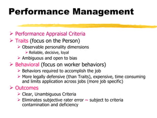 Performance Management

 Performance Appraisal Criteria
 Traits (focus on the Person)
    Observable personality dimensions
        Reliable, decisive, loyal
    Ambiguous and open to bias
 Behavioral (focus on worker behaviors)
    Behaviors required to accomplish the job
    More legally defensive (than Traits), expensive, time consuming
     and limits application across jobs (more job specific)
 Outcomes
    Clear, Unambiguous Criteria
    Eliminates subjective rater error ~ subject to criteria
     contamination and deficiency
 