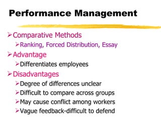 Performance Management

 Comparative Methods
  Ranking, Forced Distribution, Essay
 Advantage
  Differentiates employees
 Disadvantages
  Degree of differences unclear
  Difficult to compare across groups
  May cause conflict among workers
  Vague feedback-difficult to defend
 