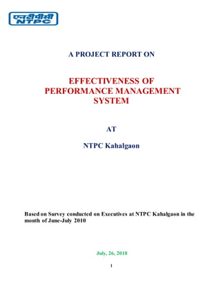 1
A PROJECT REPORT ON
EFFECTIVENESS OF
PERFORMANCE MANAGEMENT
SYSTEM
AT
NTPC Kahalgaon
Based on Survey conducted on Executives at NTPC Kahalgaon in the
month of June-July 2010
July, 26, 2010
 