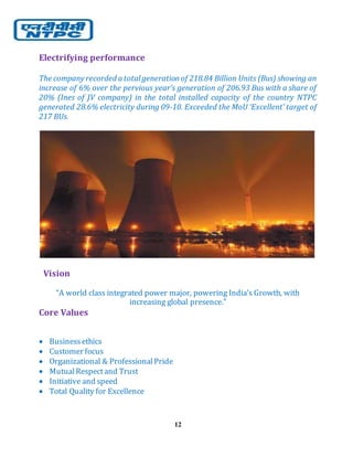 12
Electrifying performance
The company recorded a total generationof 218.84 Billion Units (Bus) showing an
increase of 6% over the pervious year’s generation of 206.93 Bus with a share of
20% (Ines of JV company) in the total installed capacity of the country NTPC
generated 28.6% electricity during 09-10. Exceeded the MoU ‘Excellent’ target of
217 BUs.
Vision
“A world class integrated power major, powering India’s Growth, with
increasing global presence.”
Core Values
 Businessethics
 Customer focus
 Organizational & ProfessionalPride
 MutualRespectand Trust
 Initiative and speed
 Total Quality for Excellence
 