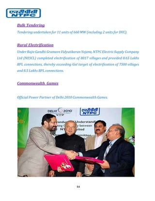 14
Bulk Tendering
Tendering undertaken for 11 units of 660 MW (including 2 units for DVC).
Rural Electrification
Under Rajiv Gandhi GrameenVidyutikaranYojana, NTPCElectricSupply Company
Ltd (NESCL) completed electrification of 8017 villages and provided 8.65 Lakhs
BPL connections, thereby exceeding GoI target of electrification of 7500 villages
and 8.5 Lakhs BPL connections.
Commonwealth Games
Official Power Partner of Delhi 2010 Commonwealth Games.
 