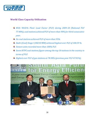 21
World Class Capacity Utilization
With 90.81% Plant Load Factor (PLF) during 2009-10 (National PLF
77.48%), coal stationsachieved PLF of more than 90% for third consecutive
year.
Six coal stations achieved PLF of more than 95%.
Dadri (Coal) Stage I (4X210 MW) achieved highest ever PLF of 100.59 %.
Sixteen units recorded more than 100% PLF.
SevenNTPCcoal stations figure among the top 10 stations in the country in
terms of PLF.
Highest ever PLF of gas stations at 78.38% (previous year PLF 67.01%).
 
