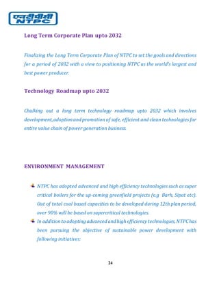 24
Long Term Corporate Plan upto 2032
Finalizing the Long Term Corporate Plan of NTPC to set the goals and directions
for a period of 2032 with a view to positioning NTPC as the world’s largest and
best power producer.
Technology Roadmap upto 2032
Chalking out a long term technology roadmap upto 2032 which involves
development,adoptionand promotion of safe, efficient and clean technologies for
entire value chain of power generation business.
ENVIRONMENT MANAGEMENT
NTPC has adopted advanced and high efficiency technologies such as super
critical boilers for the up-coming greenfield projects (e.g Barh, Sipat etc).
Out of total coal based capacities to be developed during 12th plan period,
over 90% will be based on supercritical technologies.
In additionto adopting advanced and high efficiency technologies, NTPChas
been pursuing the objective of sustainable power development with
following initiatives:
 