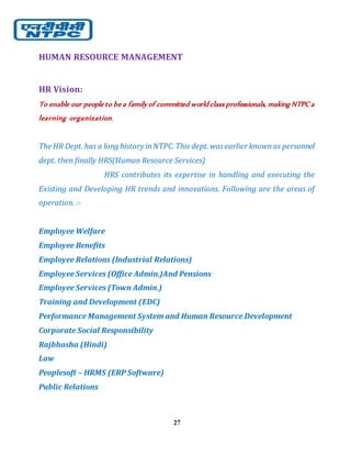 27
HUMAN RESOURCE MANAGEMENT
HR Vision:
To enable our people to be a family of committed world class professionals, making NTPC a
learning organization.
The HR Dept. has a long history inNTPC. This dept. wasearlier knownas personnel
dept. then finally HRS(Human Resource Services)
HRS contributes its expertise in handling and executing the
Existing and Developing HR trends and innovations. Following are the areas of
operation. :-
Employee Welfare
Employee Benefits
Employee Relations (Industrial Relations)
Employee Services (Office Admin.)And Pensions
Employee Services (Town Admin.)
Training and Development (EDC)
Performance Management System and Human Resource Development
Corporate Social Responsibility
Rajbhasha (Hindi)
Law
Peoplesoft – HRMS (ERP Software)
Public Relations
 