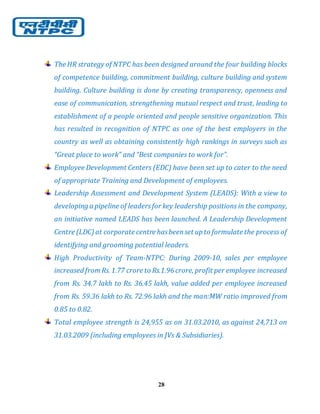 28
The HR strategy of NTPC has been designed around the four building blocks
of competence building, commitment building, culture building and system
building. Culture building is done by creating transparency, openness and
ease of communication, strengthening mutual respect and trust, leading to
establishment of a people oriented and people sensitive organization. This
has resulted in recognition of NTPC as one of the best employers in the
country as well as obtaining consistently high rankings in surveys such as
“Great place to work” and “Best companies to work for”.
Employee Development Centers (EDC) have been set up to cater to the need
of appropriate Training and Development of employees.
Leadership Assessment and Development System (LEADS): With a view to
developing a pipeline of leadersfor key leadership positions in the company,
an initiative named LEADS has been launched. A Leadership Development
Centre (LDC) at corporate centre hasbeenset up to formulate the process of
identifying and grooming potential leaders.
High Productivity of Team-NTPC: During 2009-10, sales per employee
increased fromRs. 1.77 crore to Rs.1.96 crore, profit per employee increased
from Rs. 34.7 lakh to Rs. 36.45 lakh, value added per employee increased
from Rs. 59.36 lakh to Rs. 72.96 lakh and the man:MW ratio improved from
0.85 to 0.82.
Total employee strength is 24,955 as on 31.03.2010, as against 24,713 on
31.03.2009 (including employees in JVs & Subsidiaries).
 