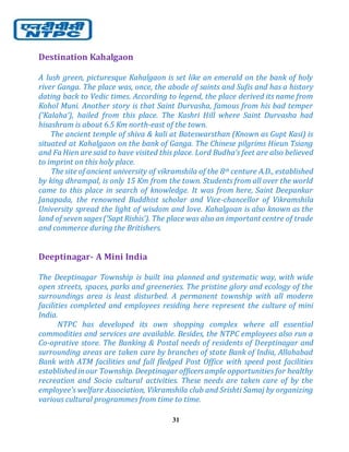 31
Destination Kahalgaon
A lush green, picturesque Kahalgaon is set like an emerald on the bank of holy
river Ganga. The place was, once, the abode of saints and Sufis and has a history
dating back to Vedic times. According to legend, the place derived its name from
Kohol Muni. Another story is that Saint Durvasha, famous from his bad temper
(‘Kalaha’), hailed from this place. The Kashri Hill where Saint Durvasha had
hisashram is about 6.5 Km north-east of the town.
The ancient temple of shiva & kali at Bateswarsthan (Known as Gupt Kasi) is
situated at Kahalgaon on the bank of Ganga. The Chinese pilgrims Hieun Tsiang
and Fa Hien are said to have visited this place. Lord Budha’s feet are also believed
to imprint on this holy place.
The site of ancient university of vikramshila of the 8th centure A.D., established
by king dhrampal, is only 15 Km from the town. Students from all over the world
came to this place in search of knowledge. It was from here, Saint Deepankar
Janapada, the renowned Buddhist scholar and Vice-chancellor of Vikramshila
University spread the light of wisdom and love. Kahalgoan is also known as the
land of sevensages(‘Sapt Rishis’). The place was also an important centre of trade
and commerce during the Britishers.
Deeptinagar- A Mini India
The Deeptinagar Township is built ina planned and systematic way, with wide
open streets, spaces, parks and greeneries. The pristine glory and ecology of the
surroundings area is least disturbed. A permanent township with all modern
facilities completed and employees residing here represent the culture of mini
India.
NTPC has developed its own shopping complex where all essential
commodities and services are available. Besides, the NTPC employees also run a
Co-oprative store. The Banking & Postal needs of residents of Deeptinagar and
surrounding areas are taken care by branches of state Bank of India, Allahabad
Bank with ATM facilities and full fledged Post Office with speed post facilities
established inour Township. Deeptinagar officersample opportunities for healthy
recreation and Socio cultural activities. These needs are taken care of by the
employee’s welfare Association, Vikramshila club and Srishti Samaj by organizing
various cultural programmes from time to time.
 
