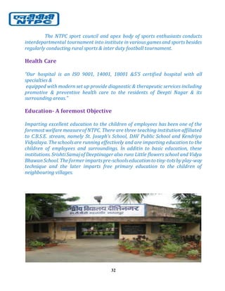 32
The NTPC sport council and apex body of sports enthusiasts conducts
interdepartmental tournament into institute in various games and sports besides
regularly conducting rural sports & inter duty football tournament.
Health Care
“Our hospital is an ISO 9001, 14001, 18001 &5’S certified hospital with all
specialties &
equipped with modern set up provide diagnostic & therapeutic services including
promotive & preventive health care to the residents of Deepti Nagar & its
surrounding areas.”
Education- A foremost Objective
Imparting excellent education to the children of employees has been one of the
foremost welfare measureof NTPC. There are three teaching institution affiliated
to C.B.S.E. stream, namely St. Joseph’s School, DAV Public School and Kendriya
Vidyalaya. The schoolsare running effectively and are imparting education to the
children of employees and surroundings. In additin to basic education, these
institutions. SrishtiSamaj of Deeptinager also runs Little flowers school and Vidya
BhawanSchool. The former impartspre-schoolseducationto tiny-totsby play-way
technique and the later imparts free primary education to the children of
neighbouring villages.
 