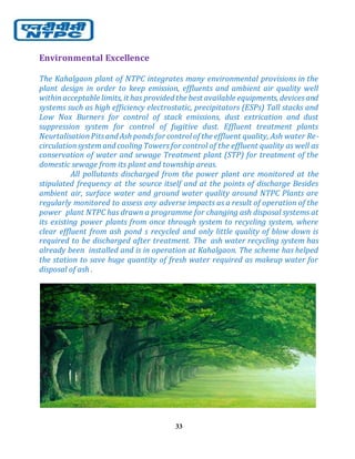 33
Environmental Excellence
The Kahalgaon plant of NTPC integrates many environmental provisions in the
plant design in order to keep emission, effluents and ambient air quality well
withinacceptable limits, it has provided the best available equipments, devicesand
systems such as high efficiency electrostatic, precipitators (ESPs) Tall stacks and
Low Nox Burners for control of stack emissions, dust extrication and dust
suppression system for control of fugitive dust. Effluent treatment plants
NeurtalisationPitsand Ash pondsfor control of the effluent quality, Ash water Re-
circulationsystemand cooling Towers for control of the effluent quality as well as
conservation of water and sewage Treatment plant (STP) for treatment of the
domestic sewage from its plant and township areas.
All pollutants discharged from the power plant are monitored at the
stipulated frequency at the source itself and at the points of discharge Besides
ambient air, surface water and ground water quality around NTPC Plants are
regularly monitored to assess any adverse impacts as a result of operation of the
power plant NTPC has drawn a programme for changing ash disposal systems at
its existing power plants from once through system to recycling system, where
clear effluent from ash pond s recycled and only little quality of blow down is
required to be discharged after treatment. The ash water recycling system has
already been installed and is in operation at Kahalgaon. The scheme has helped
the station to save huge quantity of fresh water required as makeup water for
disposal of ash .
 