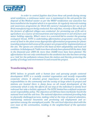 34
In order to control fugitive dust from these ash ponds during strong
wind conditions, a continuous water cove is maintained in the ash pond for the
disposal of Bio-Medical waster as per the MOEP notification one autoclave has
beeninstalled at the hospital which is in operation. At regularly intervals training
and awareness programme for Brick kiln owners/ manufactures for use of ash
Brick manufacturing are being conducted. Not only that, recently a Kisan Mela for
the farmers of affected villages was conducted- for promoting use of flv ash in
agriculture as a source of micronutrients and improvement in soil structure and
water holding capacity. What’s more in a concreted bid to counter the growing
ecological threat, NTPC is undertaking afforestation programme covering vast
areas of land in the plant areas Appropriate afforestation programme for plants
township and greenbelt areasof the project are prepared for implementations at
the site. The species are selected on the basis of their adaptability and local soil
condition. InKahalgaon8.7 lakh treeshave already beenplanted till the date. Only
in the financial year 2009-10, more than 10,000 trees have been planted. The
afforestation has not only contributed to the aesthetics but also has been serving
as a ‘sink’ for the pollutants release from the station and thereby protecting the
quality of ecology and environment in and around the project.
Transforming Lives
NTPC belives in growth with a human face and pursuing people centered
development NTPC is a socially comittel organsation and socially responsible
corporate citizen. It attaches great importance of discharging its overall
responsibilities to the community and the society at large where its project and
stations are located there is sharp focus on all round development of the
community which is why the efforts do not stop at the individual or family level
redressal but take a holistic approach. The NTPC limited has a defined corporate
social responsibility policy. The objectives of CSR have been marked for booth the
national level and the unit leve. The national objectives contained providing help
to physically challenged persons, making relief at the time of natural calamities,
maintaining national mouments and promoting self employment and co-
operatives among the unemployed youths. The unit level objectives deal with the
core issue of the communities, residing in the neighborhood of the operative
stations.
 