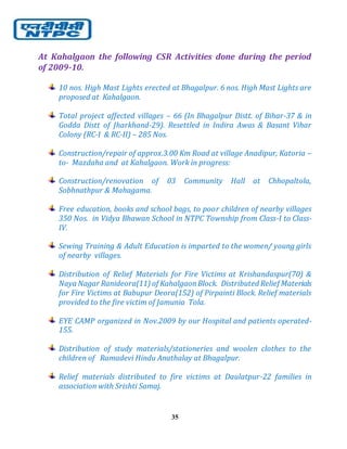 35
At Kahalgaon the following CSR Activities done during the period
of 2009-10.
10 nos. High Mast Lights erected at Bhagalpur. 6 nos. High Mast Lights are
proposed at Kahalgaon.
Total project affected villages – 66 (In Bhagalpur Distt. of Bihar-37 & in
Godda Distt of Jharkhand-29). Resettled in Indira Awas & Basant Vihar
Colony (RC-I & RC-II) – 285 Nos.
Construction/repair of approx.3.00 Km Road at village Anadipur, Katoria –
to- Mazdaha and at Kahalgaon. Work in progress:
Construction/renovation of 03 Community Hall at Chhopaltola,
Sobhnathpur & Mahagama.
Free education, books and school bags, to poor children of nearby villages
350 Nos. in Vidya Bhawan School in NTPC Township from Class-I to Class-
IV.
Sewing Training & Adult Education is imparted to the women/ young girls
of nearby villages.
Distribution of Relief Materials for Fire Victims at Krishandaspur(70) &
Naya Nagar Ranideora(11) of KahalgaonBlock. Distributed Relief Materials
for Fire Victims at Babupur Deora(152) of Pirpainti Block. Relief materials
provided to the fire victim of Jamunia Tola.
EYE CAMP organized in Nov.2009 by our Hospital and patients operated-
155.
Distribution of study materials/stationeries and woolen clothes to the
children of Ramadevi Hindu Anathalay at Bhagalpur.
Relief materials distributed to fire victims at Daulatpur-22 families in
association with Srishti Samaj.
 