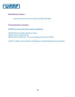 39
Beneficiary States :
- States & Union territories of ER, NR, WR, SR & NER.
Transmission systems :
400 KV: 10 Lines i/s & 2 Lines under installation.
400 KV D/C to Farakka, Maithon, Patna.
400 KV 2 D/C to Biharsharif.
400 KV D/C Farakka line- 3 & 4 work being executed by PGCIL.
132 KV to Bihar Grid at Sabour & Kahalgaon and Jharkhand grid at Lalmatia,
 