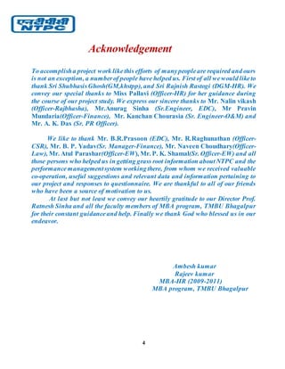 4
Acknowledgement
To accomplisha project work likethis efforts of manypeopleare required and ours
is not an exception, a numberof people have helped us. First of all wewould liketo
thank Sri ShubhasisGhosh(GM,khstpp), and Sri Rajnish Rastogi (DGM-HR). We
convey our special thanks to Miss Pallavi (Officer-HR) for her guidance during
the course of our project study. We express our sincere thanks to Mr. Nalin vikash
(Officer-Rajbhasha), Mr.Anurag Sinha (Sr.Engineer, EDC), Mr Pravin
Mundaria(Officer-Finance), Mr. Kanchan Chourasia (Sr. Engineer-O&M) and
Mr. A. K. Das (Sr. PR Officer).
We like to thank Mr. B.R.Prasoon (EDC), Mr. R.Raghunathan (Officer-
CSR), Mr. B. P. Yadav(Sr. Manager-Finance), Mr. Naveen Choudhary(Officer-
Law), Mr. Atul Parashar(Officer-EW), Mr. P. K. Shamal(Sr. Officer-EW) and all
those persons who helped us in getting grass root information aboutNTPC and the
performancemanagementsystem workingthere, from whom we received valuable
co-operation, useful suggestions and relevant data and information pertaining to
our project and responses to questionnaire. We are thankful to all of our friends
who have been a source of motivation to us.
At last but not least we convey our heartily gratitude to our Director Prof.
Ratnesh Sinha and all the faculty members of MBA program, TMBU Bhagalpur
for their constant guidanceand help. Finally we thank God who blessed us in our
endeavor.
Ambesh kumar
Rajeev kumar
MBA-HR (2009-2011)
MBA program, TMBU Bhagalpur
 