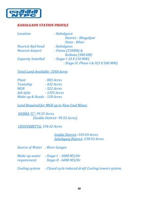 40
KAHALGAON STATION PROFILE
Location : Kahalgaon
District - Bhagalpur
State - Bihar
Nearest Rail head : Kahalgaon
Nearest Airport : Patna (250KM) &
Kolkata (380 KM)
Capacity Installed : Stage-I (4 X 210 MW)
: Stage-II: Phase-I & II(3 X 500 MW)
Total Land Available: 3360 Acres
Plant - 883 Acres
Township - 432 Acres
MGR - 522 Acres
Ash dyke - 1395 Acres
Make-up & Roads - 128 Acres
Land Required for MGR up to New Coal Mines:
HURRA “C”: 99.55 Acres.
(Godda District- 99.55 Acres)
CHUPERBITTA: 334.62 Acres
Godda District:-103.69 Acres.
Sahebganj District: 230.93 Acres.
Source of Water : River Ganges
Make-up water : Stage-I - 3000 M3/Hr
requirement Stage-II - 6000 M3/Hr
Cooling system : Closed cycle induced draft Cooling towers system.
 