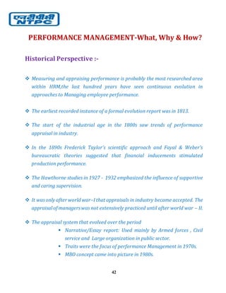 42
PERFORMANCE MANAGEMENT-What, Why & How?
Historical Perspective :-
 Measuring and appraising performance is probably the most researched area
within HRM,the last hundred years have seen continuous evolution in
approaches to Managing employee performance.
 The earliest recorded instance of a formal evolution report was in 1813.
 The start of the industrial age in the 1800s saw trends of performance
appraisal in industry.
 In the 1890s Frederick Taylor’s scientific approach and Fayal & Weber’s
bureaucratic theories suggested that financial inducements stimulated
production performance.
 The Hawthorne studies in 1927 - 1932 emphasized the influence of supportive
and caring supervision.
 It wasonly after world war–I that appraisals in industry became accepted. The
appraisal of managerswas not extensively practiced until after world war – II.
 The appraisal system that evolved over the period
 Narrative/Essay report: Used mainly by Armed forces , Civil
service and Large organization in public sector.
 Traits were the focus of performance Management in 1970s.
 MBO concept came into picture in 1980s.
 