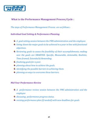 45
What is the Performance Management Process/Cycle :
The steps of Performance Management Process are as follows:-
Individual Goal Setting & Performance Planning
A goal setting session between the PMS administration and the employee.
listing down the major goals to be achieved in a year in line with functional
objectives.
Reviewing goals to assess the feasibility of their accomplishments; making
sure the goals are SMARTER- Specific, Measurable, Actionable, Realistic,
Time-framed, Extended & Rewarding.
finalizing goals for a year.
planning about how to achieve the goals.
identifying the possible barriers in achieving them.
planning on ways to overcome those barriers.
Mid Year Performance Review
A performance review session between the PMS administration and the
employee
discussing performance progress status.
revising performance plan (if needed) with new deadlines for goals
 