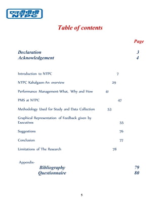 5
Table of contents
Page
Declaration 3
Acknowledgement 4
Introduction to NTPC 7
NTPC Kahalgaon-An overview 29
Performance Management-What, Why and How 41
PMS at NTPC 47
Methodology Used for Study and Data Collection 53
Graphical Representation of Feedback given by
Executives 55
Suggestions 76
Conclusion 77
Limitations of The Research 78
Appendix-
Bibliography 79
Questionnaire 80
 
