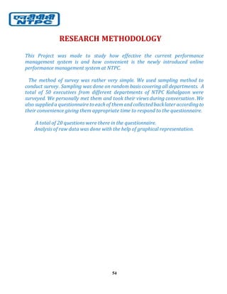 54
RESEARCH METHODOLOGY
This Project was made to study how effective the current performance
management system is and how convenient is the newly introduced online
performance management system at NTPC.
The method of survey was rather very simple. We used sampling method to
conduct survey. Sampling was done on random basis covering all departments. A
total of 50 executives from different departments of NTPC Kahalgaon were
surveyed. We personally met them and took their views during conversation .We
also supplied a questionnaire to each of themand collected backlater according to
their convenience giving them appropriate time to respond to the questionnaire.
A total of 20 questions were there in the questionnaire.
Analysis of raw data was done with the help of graphical representation.
 