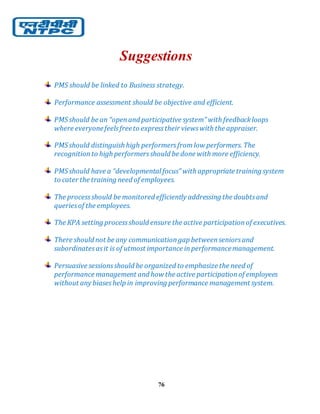 76
Suggestions
PMS should be linked to Business strategy.
Performance assessment should be objective and efficient.
PMSshould be an “openand participative system” with feedbackloops
where everyonefeelsfreeto expresstheir viewswith the appraiser.
PMSshould distinguish high performersfromlow performers. The
recognitionto high performersshould be done with more efficiency.
PMSshould have a “developmental focus” with appropriate training system
to cater the training need of employees.
The processshould be monitored efficiently addressing the doubtsand
queriesof the employees.
The KPA setting processshould ensure the active participationof executives.
There should not be any communicationgap betweenseniorsand
subordinatesasit is of utmost importance inperformancemanagement.
Persuasive sessionsshould be organized to emphasize the need of
performance management and how the active participationof employees
without any biaseshelp in improving performance management system.
 