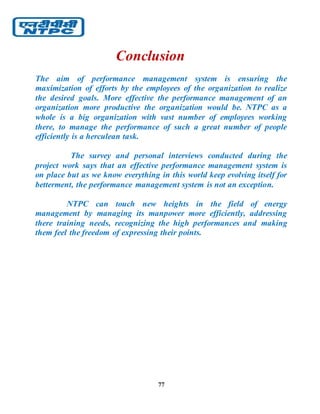 77
Conclusion
The aim of performance management system is ensuring the
maximization of efforts by the employees of the organization to realize
the desired goals. More effective the performance management of an
organization more productive the organization would be. NTPC as a
whole is a big organization with vast number of employees working
there, to manage the performance of such a great number of people
efficiently is a herculean task.
The survey and personal interviews conducted during the
project work says that an effective performance management system is
on place but as we know everything in this world keep evolving itself for
betterment, the performance management system is not an exception.
NTPC can touch new heights in the field of energy
management by managing its manpower more efficiently, addressing
there training needs, recognizing the high performances and making
them feel the freedom of expressing their points.
 