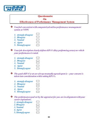 80
Questionnaire
On
Effectiveness of Performance Management System
 You feel convenientwithcomputerized onlineperformance management
system at NTPC
1. strongly disagree
2. Disagree
3. Neutral
4. Agree
5. Stronglyagree
 Yourjob description clearlydefines KPA’s(Key performing areas)on which
your performanceis rated.
1. strongly disagree
2. Disagree
3. Neutral
4. Agree
5. Stronglyagree
 The goals(KPA’s) set are alwaysmutuallyagreed upon ie – your consent is
taken into consideration whilesetting KPA’s.
1. strongly disagree
2. Disagree
3. Neutral
4. Agree
5. Stronglyagree
 The performancegoal set by the appraiserfor you are in alignmentwithyour
career aspirations.
1. strongly disagree
2. Disagree
3. Neutral
4. Agree
5. Stronglyagree
 