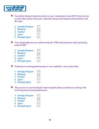 82
 Yourfinal rating isbased not only on your competenciesand KPA’sbut also on
several other factors likeyour corporate imageand interpersonalrelation with
the rater.
1. strongly disagree
2. Disagree
3. Neutral
4. Agree
5. Stronglyagree
 Yourdoubts/Queriesare addressed by the PMS administratorwhileoperating
onlinePMS.
1. strongly disagree
2. Disagree
3. Neutral
4. Agree
5. Stronglyagree
 Performancemanagementsystem is very useful for career planning.
1. strongly disagree
2. Disagree
3. Neutral
4. Agree
5. Stronglyagree
 The process is used mainlyfor improvingthe future performancealong with
reviewing the present performance.
1. strongly disagree
2. Disagree
3. Neutral
4. Agree
5. Stronglyagree
 