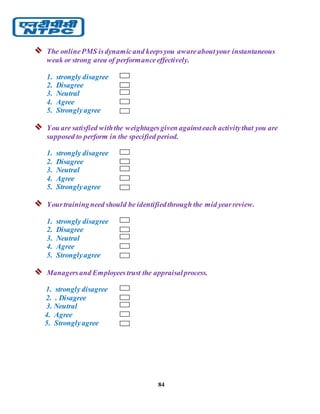 84
 The onlinePMS isdynamicand keepsyou awareaboutyour instantaneous
weak or strong area of performanceeffectively.
1. strongly disagree
2. Disagree
3. Neutral
4. Agree
5. Stronglyagree
 You are satisfied withthe weightagesgiven againsteach activitythat you are
supposed to perform in the specified period.
1. strongly disagree
2. Disagree
3. Neutral
4. Agree
5. Stronglyagree
 Yourtrainingneed should be identifiedthrough the mid yearreview.
1. strongly disagree
2. Disagree
3. Neutral
4. Agree
5. Stronglyagree
 Managersand Employeestrust the appraisalprocess.
1. strongly disagree
2. . Disagree
3. Neutral
4. Agree
5. Stronglyagree
 