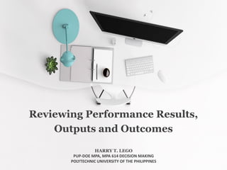 Reviewing Performance Results,
Outputs and Outcomes
HARRY T. LEGO
PUP-DOE MPA, MPA 614 DECISION MAKING
POLYTECHNIC UNIVERSITY OF THE PHILIPPINES
 