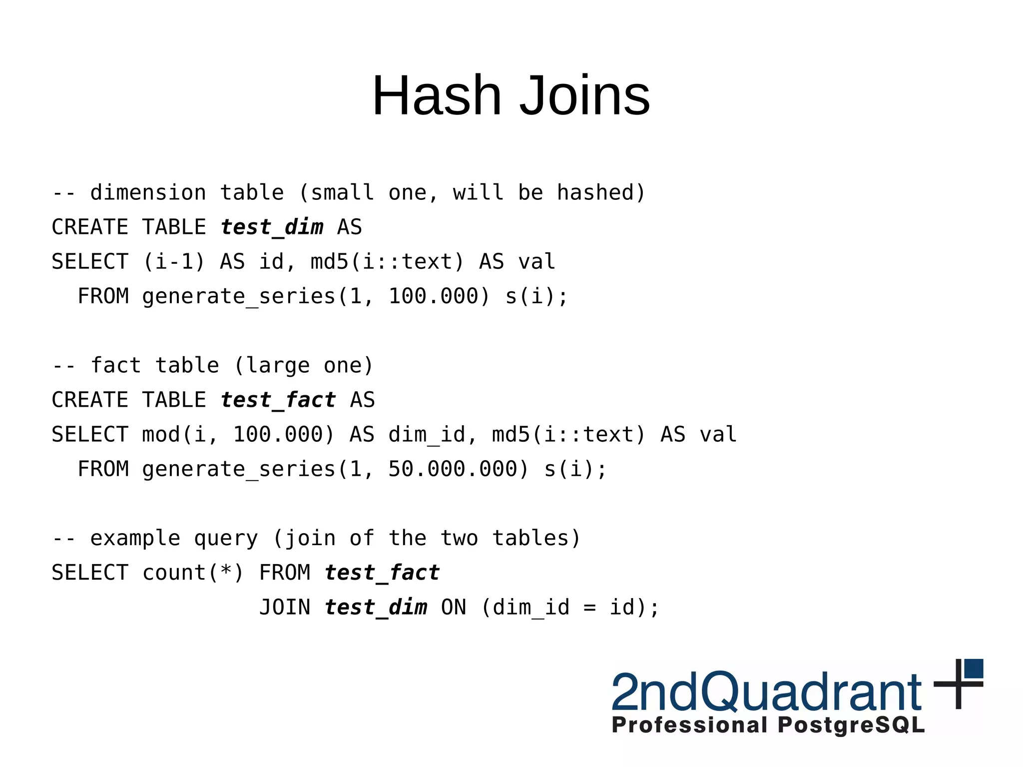 Hash Joins
-- dimension table (small one, will be hashed)
CREATE TABLE test_dim AS
SELECT (i-1) AS id, md5(i::text) AS val
FROM generate_series(1, 100.000) s(i);
-- fact table (large one)
CREATE TABLE test_fact AS
SELECT mod(i, 100.000) AS dim_id, md5(i::text) AS val
FROM generate_series(1, 50.000.000) s(i);
-- example query (join of the two tables)
SELECT count(*) FROM test_fact
JOIN test_dim ON (dim_id = id);
 