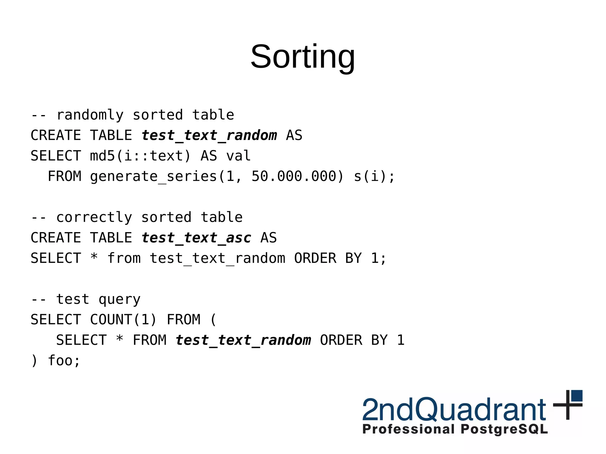 Sorting
-- randomly sorted table
CREATE TABLE test_text_random AS
SELECT md5(i::text) AS val
FROM generate_series(1, 50.000.000) s(i);
-- correctly sorted table
CREATE TABLE test_text_asc AS
SELECT * from test_text_random ORDER BY 1;
-- test query
SELECT COUNT(1) FROM (
SELECT * FROM test_text_random ORDER BY 1
) foo;
 