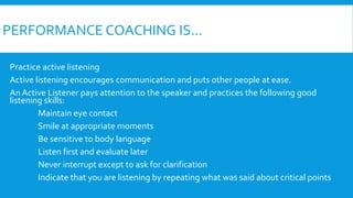 PERFORMANCE COACHING IS...
Practice active listening
Active listening encourages communication and puts other people at ease.
An Active Listener pays attention to the speaker and practices the following good
listening skills:
Maintain eye contact
Smile at appropriate moments
Be sensitive to body language
Listen first and evaluate later
Never interrupt except to ask for clarification
Indicate that you are listening by repeating what was said about critical points
 