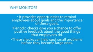WHY MONITOR?
 It provides opportunities to remind
employees about goals and the importance
of these goals.
Periodic checks give you a chance to offer
positive feedback about the good things
that employees do.
These checks can help spot small problems
before they become large ones.
 