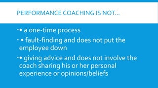 PERFORMANCE COACHING IS NOT…
• a one-time process
 • fault-finding and does not put the
employee down
• giving advice and does not involve the
coach sharing his or her personal
experience or opinions/beliefs
 