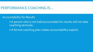 PERFORMANCE COACHING IS...
Accountability for Results
• A person who is not held accountable for results will not take
coaching seriously.
• A formal coaching plan makes accountability explicit.
 