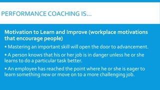PERFORMANCE COACHING IS...
Motivation to Learn and Improve (workplace motivations
that encourage people)
• Mastering an important skill will open the door to advancement.
• A person knows that his or her job is in danger unless he or she
learns to do a particular task better.
• An employee has reached the point where he or she is eager to
learn something new or move on to a more challenging job.
 