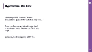 12
Hypothetical Use Case
Company needs to report all sale
transactions quaterly for statistics purposes.
Since the Company makes thousands of
transactions every day - report file is very
large.
Let’s assume the report is a CSV file.
 
