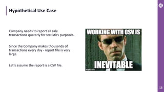 13
Hypothetical Use Case
Company needs to report all sale
transactions quaterly for statistics purposes.
Since the Company makes thousands of
transactions every day - report file is very
large.
Let’s assume the report is a CSV file.
 
