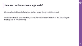 19
How we can improve our approach?
We can allocate bigger buffer when we face longer line or multiline record
We can create own pool of buffers, new buffer would be created when the previous gets
filled up (i.e. in 80% or more).
 