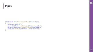 22
Pipes
private async Task ProcessRequestAsync(Stream stream)
{
var pipe = new Pipe();
var readFileTask = ReadFileAsync(stream, pipe.Writer);
var processFileTask = ProcessFileAsync(pipe.Reader);
await Task.WhenAll(readFileTask, processFileTask);
}
 
