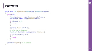 23
PipeWriter
private async Task ReadFileAsync(Stream stream, PipeWriter pipeWriter)
{
while (true)
{
Memory<byte> memory = pipeWriter.GetMemory(BufferSize);
int bytesRead = await stream.ReadAsync(memory);
if (bytesRead == 0)
{
break;
}
pipeWriter.Advance(bytesRead);
// flush data to PipeReader
FlushResult flushResult = await pipeWriter.FlushAsync();
if (flushResult.IsCompleted)
{
break;
}
}
pipeWriter.Complete(); // we are done
}
 