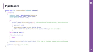 24
PipeReader
private async Task ProcessFileAsync(PipeReader pipeReader)
{
while(true)
{
ReadResult result = await pipeReader.ReadAsync();
ReadOnlySequence<byte> buffer = result.Buffer;
SequencePosition? position = null;
do
{
position = buffer.PositionOf((byte)'n'); // find position of newline character, read multiline row…
if (position != null)
{
ProcessRowData(buffer.Slice(0, position.Value));
buffer = buffer.Slice(buffer.GetPosition(1, position.Value)); // move to next line
}
}
while (position != null);
if (result.IsCompleted)
{
break;
}
pipeReader.AdvanceTo(buffer.Start, buffer.End); // let know the PipeReader how much bytes were consumed
}
pipeReader.Complete(); // we are done
}
 