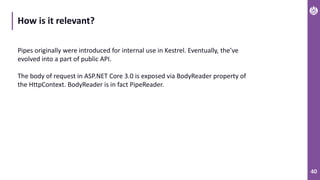 40
How is it relevant?
Pipes originally were introduced for internal use in Kestrel. Eventually, the’ve
evolved into a part of public API.
The body of request in ASP.NET Core 3.0 is exposed via BodyReader property of
the HttpContext. BodyReader is in fact PipeReader.
 
