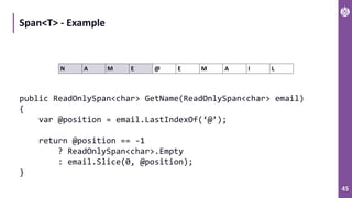 45
Span<T> - Example
N A M E @ E M A I L
public ReadOnlySpan<char> GetName(ReadOnlySpan<char> email)
{
var @position = email.LastIndexOf(‘@’);
return @position == -1
? ReadOnlySpan<char>.Empty
: email.Slice(0, @position);
}
 