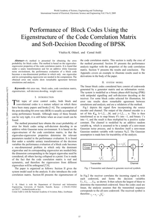 World Academy of Science, Engineering and Technology
International Journal of Electrical, Electronic Science and Engineering Vol:3 No:9, 2009

Performance of Block Codes Using the
Eigenstructure of the Code Correlation Matrix
and Soft-Decision Decoding of BPSK
Vitalice K. Oduol, and Cemal Ardil

International Science Index 33, 2009 waset.org/publications/10271

Abstract—A method is presented for obtaining the error
probability for block codes. The method is based on the eigenvalueeigenvector properties of the code correlation matrix. It is found that
under a unary transformation and for an additive white Gaussian
noise environment, the performance evaluation of a block code
becomes a one-dimensional problem in which only one eigenvalue
and its corresponding eigenvector are needed in the computation. The
obtained error rate results show remarkable agreement between
simulations and analysis.
Keywords—bit error rate, block codes, code correlation matrix,
eigenstructure, soft-decision decoding, weight vector.

I.

INTRODUCTION

T

HE topic of error control codes, both block and
convolutional codes is a mature subject on which there
have been many papers and books [1-6]. The computation of
the post-decoding bit error rate (BER) is usually accomplished
using performance bounds. Although many of these bounds
can be very tight, it is still better when an exact result can be
found.
The method presented here obtains the exact probability of
error for block codes using soft-decision decoding in an
additive white Gaussian noise environment. It is based on the
eigen-structure of the code correlation matrix, in that the
eigenvalue-eigenvector properties determine the relevant
parameters needed in the performance evaluation. It is found
that under a suitable unitary transformation of the decision
variables the performance evaluation of a block code becomes
a one-dimensional problem in which only the dominant
eigenvalue and its corresponding eigenvector are needed.Only
the dimension corresponding to the largest eigenvalue need be
considered, all others having collapsed to a point. Use is made
of the fact that the code correlation matrix is real and
symmetric, and therefore the eigenvectors from different
eigenvalues will be orthogonal [7,9].
The paper is organized as follows: Section II gives the
system model used in the analysis. It also introduces the code
correlation matrix. Section III presents the eigenstructure of

V. K. Oduol is with the Department of Electrical and Information
Engineering, University of Nairobi, Nairobi, Kenya (+254-02-318262
ext.28327, vkoduol@uonbi.ac.ke)
Cemal Ardil is with the National Academy of Aviation, Baku, Azerbaijan

the code correlation matrix. This section is really the crux of
the method presented. Section IV presents the performance
analysis together with the properties of the code correlation
matrix. Section V presents the results and conclusion. The
Appendix covers an example to illustrate results used in the
derivations in the body of the paper.
II.

SYSTEM MODEL

The linear block codes considered here consist of codewords
generated by a generator matrix and an information vector.
The system is modelled as a binary phase-shift keying (PSK)
with antipodal signalling and soft-decision decoding at the
receiver. For some block codes selected for illustration, bit
error rate results show remarkable agreement between
simulations and analysis, and are a validation of the method.
Fig.1 depicts the signal flow incorporating the source
encoder and channel. The output of the channel encoder is a
set of bits Ckj, k=1,2,…,M, and j=1,2,…, n. This is then
transformed so as to map binary 0’s into –1, and binary 1’s
into +1, and the result is then multiplied by a positive scalar
constant. The channel is modelled by an additive random
variable nj which is assumed to be a sample of a zero-mean
Gaussian noise process, and is therefore itself a zero-mean
Gaussian random variable with variance N0/2. The Gaussian
assumption is made here for tractability of the analysis.

0 ,1

Source/
Coder

1, 1

x

2 E

+

S

E

rj

S

E

S

n

j

Channel

Transmitter

Fig. 1 Transmitter and channel to generate received symbols

In Fig.2 the receiver correlates the incoming signal rj with
each codeword, and forms the decision variables
U1, U2, …, UM as shown. It then selects the largest of these to
determine the transmitted codeword. Since the codes used are
linear, the analysis assumes that the transmitted sequence
corresponds to the all-zero codeword. The received symbol is
therefore r n
E .
j

37

j

S

 