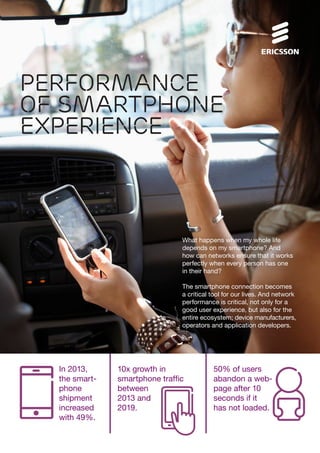 Performance
of smartphone
EXPERIENCE

What happens when my whole life
depends on my smartphone? And
how can networks ensure that it works
perfectly when every person has one
in their hand?
The smartphone connection becomes
a critical tool for our lives. And network
performance is critical, not only for a
good user experience, but also for the
entire ecosystem; device manufacturers,
operators and application developers.

In 2013,
the smartphone
shipment
increased
with 49%.

10x growth in
smartphone traffic
between
2013 and
2019.

50% of users
abandon a webpage after 10
seconds if it
has not loaded.

 